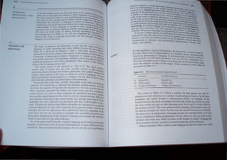 GIIAC,'
I'I/OC. "Nf, ANU
"f',j(Jl j " r,( 
2. 1
Phon...in .lIla
p"onolll~y
fill' " ud} ,,, pholll·I,r., and phonology rc~~?ls thai lht! Mlund;-- '-
'''fl t'Uilt'C " rlt.'hly , tnlt.'lUn:d 1111 ('1 man) dltk-reiH levels of rc ruclurc. II·
<' C , , I 1 . d · preseo I
I'hll' i.h i, d" '1l' U" l' d In Chapler, - :lilt .• If} lVlduul segm' tUt/on
, f . I cOls c· .
dla' ,I('IL'n /l'd 111 1(" Ill'" (It pli.ll.'.c ,lIld l11annc.!r 0 al1lCU ~tlOn Or With P , an he
,I h'I'r;II'r l1 l' 01 phollol<li!,rill Il'allln!" Sequcnces of sounds C:tn beCpeel I~
IIIln ,yll,lh;c 'Huettll!'.', ;ul<l alinpholllc , an alIon can be described in g~ouPtu
'l/,d,',I} III " l,hn,,,'I1I<'.' ,,1111 lI/Iaet' nllnphoncs, How mUch of Ih '. klln'of
" , IS Stru .
pia) .... a 10k ,n '.:HlI!U+.Igl· pnK'l',...!'t'flr-' . ctur~
II", simple- ;l/l" CI I" Ih i., 'I1I!,.,(lOII IS: 'AII of il!' The mOre c
;II1' W
t'1 ;Iud. 0 1 C()U
r'l" ab o Ihc.' more accurate answer is that laOIl1Ple'(
"/(""'.'''''I>,hO  <"ld" I1,',' Ilwl /t'alurc, . phonemcs, and syllable struenguage
<'111"II/(' "lItll' ;."'1<'1'" o f Iltt' a) in which we process languag' b,ureall
, . I . , c, UI th
' 111'1'1'11 ",..,dIlCI IOII and Pl'I'l'l'pIHl11 " " coml' cx acti vity that invol, al
I
. I . Ie, Illu c
1110'" Ihan Ill"'" I'hllll,'IIC,llId phollo ogle;1 rcprcscntallons, COl
III .l',' h~ Ihis is Iht' cas,', l'IlI1sidel whal mighl Occur when you h
"'111<' 11''1': /I" d,.~ !>illh, ,·tll. Ikcaust' Iht' utterancc unfolds in lime ,ear Ine
. you Iill
III."llI'al fhl' ,<,gml'fIi/N ,111<1 tht'll Ihe Sl'gmcnt I;,/. (In fact, you do not h '
Ih,'", "'CII"'II" ."'1'''1,11''1 hul r,llher yoU create thcm out of a co I' ear
- • . • n InUQU
"'"l1d"I<'alll.) 1 ""'11. ,Is Ih,',,' ,,'gmt'nts arc Identlhed you have I 
, a read
""<'<',,cd Ih,' 't'f'I,"CIII;III<111 1<11 th,' "onllh,' In your mcntalleicon. When thY
IIP" "'glllcIII ,.1Illl',' up III Ih,' '''UIIJ stream, you already know that II. e
. . I I I . Is Ihe
I'. gllllllll,!! (II .1 Ilt' 110,,1 aliI OU.I '0 "now thaI thiS word is likely I he ,
IhUIII Ill<' phllll,'11t' ,111,11) 1,,/),11 /(,110", idelllilies the segl11ents d-n_" 'lod h
a
, . ., ,n I e
u'""'I"'ndlllg 1,'1,',11 CIIII) . (/~ <,"me Ihe Itrsl ":gtllents of Ihe Word h' I
1" lilliI'll, lilt' "11 III II pll!1Il,'tll,', Ihll CllUIJ he Iht.' Iir'l tW<I sCg ll1Cllh 'I" h
n
I h
. . . . . 0 Ie
""1, III/I, hUI "II ,u,' 11(11 h~t'll It, rOIl,"kr thiS I,o"ihl lity h'''' 'lll''
• .., ,C YOUr
lk' ,'1"1"11 ' IIIll''1''''IoII1,," "lIlt" ,,'nlClll'l' i, hlasin ' you tow" rds thl' Iltlrd hit
Idll,'1t I', '" 1 I I til "'UI IIlIlId 1Jlh d(/~ ,
 , 11111 'llppll,I,lIcd Inllll Ih,s,' .tnll'i<', 1,lnt!u,lgt' pron "ing 1/1 "Ill's Ih,
lOt lJ'lJ~ t>llIlf lIlt1,IIlOlllh,1I del ,1,,1' Imull,lIll'ousl).1I m,llI l Ii111ncIII Inel
t'/ lIIah Is III r.: 1">(1It It ann' Ih, s nI ll''t' /11< dog "If,Ir(' nil j, 1'l'll"nmng
'illl!>... (JI
 ANt .IM I
• '({H.{"s.
phonetic anulYMs to ic"ohne f'lh(lOcm~.... . '''''. ~
these to representation" 10 the mcnt.. llt.t..WhTll htl"ntla.rlt:';
referred 0 a.... bottom-up prOCe' I!Xh.:on. 'I hi"; ..1 :::a, <lnl 1I r _
'd II h h - "",n!._ But Vol' InUUl,.t't! e ate
analyse n. t e P onemc!o. In a ...ent.... _ C U() fUll W' _ ;,tna':1~
b . , cnce hctor. _ au. unhi I
it. Rather. we egm mterprelation of . C We begin 0  ~I! na"t
cally on the basis of whatever inform
il
sentence 'KlnlancHU 1)'1 l{) u".<kl''l.tald
. <lhon IS' '-I ~ 'j and
by the ume we get to the Word bit in lh. l1Val <he th u.... ~ ~Ut)m.h_
b
e "'Cntcnce . ()( tW'T
it using attorn-up proce~sing but we 'trc .  . We aTC nOt ()nl)i ea"",)",
to guide phonetic processing and wo~d a so emp()':{mg a el of recO&nln~
. 1 r rccognli.()n "T'..' .' ex.pectutl
proceSSing. n normal language use we a . . . l Il  caned t t.}o....
and top-down activities. We never pr:c
e
, ,~ays engaged in both ...~P-d()wn
W l ess JU" featu. ",ttom-up
syllables, e process anguage for the purp. res, or phone '
, 3 f h' h ose, of unde ' mes, (It
In seCllon 0 t IS C apter, we will disc h "landing e""h 'h' .
. fi· h ' UgS Ow phonef 0 .. er
analYSIS ItS IOtO ot er processes involved in 'peak.in . Icand phonologIcal
however. we WIll concentrate On three leveh f r gand I"tening, For no
fundamental to phonetic and phonologic~IOrel~gU"llc"truCture thae~
nemes, and syllables, p eSentallon: feature" ph<>-
In both linguistics and psycholinguistics the te' '
, I " rm J eah4re lS us. d
the most baSIC evel of representation, It is theref al e to refer to
bollom-up processing in language. In the proce~re Wt
yS
assocIated with
characteristics of individual phonemes (e.g '+ vSotng1°, sound. It refe" to
, , "t- tee l± conttnu I
The most stratghtforward eVIdence concerning the role f h f ant,. etc,'
from the analysis of sEps of the tongue. Some eJ<.am~:uc f ~atures comes
presented in Table l.. s 0 ese sltps are
Table 11.1 The role of features in speech errors
Intellded
a) big and fat
b) Is Pat a girl?
c) Cedars of Lebanon
Actually produced
pig and vat
15 bat a curl"
Cedars of Lemmanon
The errors in T able 11.1 follow a pattern. but that pattern can onl) be
understOOd with reference to a s)tem of phonological features. In all three
e" am pe' - the errors invohe a phonological feature. 1n example (a) the
feature [voice] ha>. t>een exchanged between the words big and fal to create
the nell loro, pig and '(II (the phoneme pair Ib-pl and If-·I only differ in
the fe3llre [yoieel'- Thi:ame pattern of the exchange of the feature OlCe can
he sel'n in t: amrk ,b ) where Pal become, bar and girl become, curl. Fina~
the eIT,)f in Ie) l~ rart.it:ularl~ intriguing becau..e we normally think of fbi and
1
m! as .:,'mrktd) lilf'ferent phoneme's, In facL however, the) are both VOl ed
I il.ll't;11 , tl'I" that l nl~ differ 1lI tenus of the feature [± na,alj, ChanglOg be
/1 / 1'1 t It fn'11Il-na I) to l +na all create the error Lemmonon
l'11t' , • .llllpk offer e'idl'n.:e that language productton m 'e u of
 