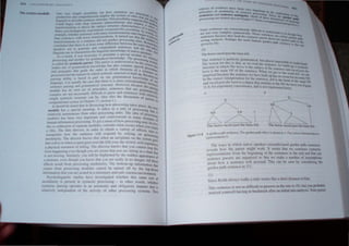 1', tINeiUI"Ilfl'''I
Tht· 'Hll.1. ,nodu't' One C.~f) '"llpk' f"l,."inlht~ :t1r ho ~enr~n,cc!" ~n: Pn>cl"~ ,
rn)(JU':UllJl ,II1t.l ..'lllllpf'('hcn"'lllll to: mplll) lh.t: ....) 'lCOl of rulc th '0<1
fh '0 . . at· I
lincui,h hllk'l.."n~ "'Cllh.'n..°c ,tru..-WR'. .1'" po:">..., lilly ....ugn... i.lre Il l~
- .. t t·· ,,"'1 th "'<I ...
 (mid hc,.·glll  tlh lk'c..'P stnl..-Wr: represcn a ll~n.~ ancJ Cl11pJo ,i.tt 'PI!. .')
rran.... t"txm.Hilll1., ttl dl'fIt.' the ",urtac.·e :.tru~ture c~afi.1cteri"lic: y. a ~rt<l~
1~1I1' p.,~hl)lincUl...tiL C)Xrimt:'l1h examlOed thJS possibility ~f a enlt,: l}f
c.''If~rlc . ht'(hl'~ 'l'nh=n..'es with man) transformations lake Ion Y lelin nl:t
(h'w ,cn;cncc... with kWl."r [rnnSfomlations. It turned out that .~er to Pr'g, flit'
. . d·d d' t ' _. ,'-'Ie n 'lee...
tr.uhfonnation.-.; in a _
...C'n{Cn~e t not pre IC proce.s~tng tun ullll.. ,""
. • d·ft·· b e. Re ""r Of
conduded (hal ther~ I... at least ...ome I. erence etween the ruJe~ l s.Ci.lrcbc
....nr--ukers u:-;e [(l generJtc anti compn.:hend semeoce~ and ~L.. hal not 'l'
r- . h I' .. kid f' . "'e I"IJI lj"
linguists use to charoctenzet elflgUlst~c nowe, ge.o natIve sPeak e thai
As H re:-;ufc. ir was necessary to ~ostufate a specIal IllOduie fOr er,
r~~'essin.> and another for grammaucal knowledge. The prOce . 'enten
.~ . <0 . ' d 'Stng ·,e,
is called Ihe syntactic parser. ThIs parser IS un erstood to be th,. m'l(jul
I d b t a l ' · C 'Yst e
makes use of grammalical knowe ge u so contams special ,ern tho
and principles Ihal auide the order in which elements of a prOcedUr"t
o . ' . . . SCnte t
P
rocessed and the manner," whIch syntactic structure tS bUIlt up B nCe at
. . . cCau I!
parsing abilily is based m part on our grammatIcal know ledge 'e OUr
language. il is usually the case.that there IS a close correspondence ~)f oUr
senlence parsing and grammaucal structure. However. because the t"cen
module has its own sel of princIples. sentences [hat are gra pallng
complex are not necessarily difficult [0 parse and sentences wiLhmmaltCilih
simple syntaclic structure can be. (See also the discussion of relatllel}
computational syntax in Chapter 17, section 3.) parsel in
It should be noted that in discussing how processing takes plac h
. 1 C • f c, I ct
module has a special meaning. t re,ers to a untl 0 processi errn
h
. . T ng Ihal
relatively autonomous from ot er processing Units. he idea of "
. d . I . prOcess'
modules has been very Important an cOlltroverSI3 In many do . Ing
. . ...,. fh . maIn, of
human mformallon processmg. 10 get a sense 0 ow processing rna . .
. . d I 'd h YInvolv
the co-ordmatlOn of separate 010 u es, cons! er w at OCcurs when y e
a film. The film director. in order to obtain a variety of effectsOU walch
manipulate how the audience will respond by relying on p~~nes to
modularity. The director knows that when an aeroplane on the scree~SStng
mto a dIve or when a canoe goes over the falb you. the vIewer. will exp .gOe
a physical sensation of falling. The director knows that you cannot st~nence
from happenjng even though you are aware that you are sitting in a ch P thIS
is not moving. Similarly. you will be frightened by the SUdden appear:~~that
a monster, even though you know that you are really in no danger. Ail : of
effects result from processing modularity. The bottom-up inforrnatio t ~se
comes from processing modules cannot be fumed off by the to _nd t at
• C • I I" . P Own
1I1100natlOn t wt you are scatc( 111 a stattonary and safe clllema environ '
P h I
· ,. d' h . . mCnt
d
SYJc .0 mgulslIc stu. les ave. IIlvesttgated whether this same son ~f
1
./lO U anty IS present III syntactIc processing - in other word', h h
. . . ", w ct cr
s)IHaet/(; parsmg operates 111 an automatic and obligatory manner th' .
relatively independent of the activity of other processing systems. ~~
some sentenc~... arc ..extr..()rdi~ar1)' C..hti.:uh l{)
arc not very comph.:x. syoaelcay -rl undcr....anu.
, b . h ' . 'c....c ....cmt ., ~"tn ~hlU "
scntcnct:S ecausc t ey lcad the synt. , . , OCC, "lre ca .t g lh 'J
. I . P h ~I.;tc par....~r U tu ~a'h·l'.n
wrong ana YS1S. cr aps the most fa ' own the gardc path
given in 10): mous ga.ruen path ,entcncnc~;,h to the
1.... the nne.
10)
The horse raced past the barn fetl.
This sentence is perfectly grammatical h . I
f I
·· . U , most 1m 'b
The rcason or t 115 tf, lhat, as we read th'" ., ' P()~t e to under l: d
. h' h T i l ' e sentence we hu'ld 'an.
structurc 111 w IC ,. lOrs. IS thc subject of the se~ ' t up a ')ntactic
bam is the maIO VP of the sentence Wh'lI . ence and raced pall "
. b h . c we get to the d· Ie
surpnsed ecause [ e sentence we have built h. WOr /ell. we "'e
. . up as no rOQm f
In the correct II1terpretauon for the sentence r 11 . or an eAt... VI'
d 1 b
. 'J' Istheheadof''- . .
and race past t Ie am IS a clause that attaches t h N· Ule maIO VI'
. . 0 t e P lite ba ( .
I I 8: for exposttory convelllence Illjl is not rep rn SCe F'gure
. , . resented here).
II b
s
~
NP VP?
6~
The horse raced past the bam fell
s
------------
NP~ VI'
!i~
The horse raced past the barn fell
Figure 11.8 A garden path sentence. The garden path effect is shown in a. The correct interpretationis
represented In b.
The ways in which native speakers mi understand garden path sentences
reveals how the parser might work. it eems that we construct syntactic
representations from the beginning of the sentence to the end and that our
sentence parsers are organized ' 0 that we make a number of assumptions
about how a sentence will proceed. This can be seen by considering the
garden path sentence in 11):
JI)
Since Keith always walks a mile seems like a short distance to him.
fhi, sentence is not as difficult to process as the one in 10). but you probably
noticed yourself ha ing to backtrack after an initial mis-analyis. Your pal'cr
 