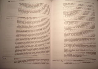 Sw -OW.
TI '
n • TIll I' rerre,enled 3.> an arm... [hal feeds back 10 the
I1bo 'h Lc,e!r", modd nughr I()()k qutle comple _COI)C~
_---' L u'!'pre cOled in Figure 11.10_ i a great Simplifi!' 1.1 i; cle- >•
Ulvue 3.> - ! a lcaho <If _
_IJ ex ur in Ihe mmd dunng an."uage prOCessing "rt. n of I>.h.
:-co...  L - ,,- _ 'He ''''!_
I'b deratl, of JJ.flgunge proce smg. we more We . lllore
'.
bout e . -11' - . realiZe I>.e,
01 ho" people do lon~uage I" .~ ID Its infancy. The fun that the ~
~ . '11 [mecharurns 3.110 a task so complex to be datnentaJ .
r,matn . - . rth d - acco ~.
-h •.., Thi I' a quesuon  o. pon enng the next 'i_ Illplish.:.-.
u, e~ . d rh - "''Ie Yo ~_
J 'ru~ "rilino nOll" -. an ave eanng a whispered U <Ire 1_ _.'
CD:J e,; ". e_ conl'e _ •
, au all I the same ume. !Salton Ile -•
. ~~
Pncbolingujstics i the study of language prOCessing_ Th
boili b an area of subject maner and a partiCUlar methOd e field is,
IJU;<IS • cud' bow people perform the functions of lano"o Ology_ PsvcJ.. •
" ~. . ,,-ge CO • ..:
and production_They seek w dIscover the nature of the mental lltJlreheni
thaI serve the-e functions and the narure of the CognitiVe ~epr~
computation that are employed when we understand and p Od perati~ .
- - I r UCel-
Since language processmg mvo vescomputations and represe ""l~Et
cannot be observed and measured dlIectly. Psycholingu- DtatJOlls .
- hill ' . ISis have d_
special expenmentaI tee ques to mvestigate language proc _ utI
these techniques. such as lexical decision and Priming. me eSSl!!g. Son.:of
. d lin . - asure a .
response time an response ~ccura~y to gU! tIc stimUli. Other ~
measure eye ~ovem~~t ~'hile sub~ect" ~e reading silently and ~hni
measure electncal actIvI!y m the bram dunng Janguage proces' . el oth.:-
- . I Sing
Language processmg mvo ves man} processing modules ~t
ciahzed for a partIcular language-proceSSIng task and that intera are 'f(.
od I · . d Th 1 Ct V.lth",~
m u es m restncte ways. us anguage processing im-olve ___
interplay between bottom-up and top-down processing. We prOCe : c:::
features. phonemes. and words all at the same time. We Construe P :
. h j . I ' t s,llabe
representatIons, morp oogica representations. and yntactic rcpr " _.
. d ' CSenla!Jor,;
In a spontaneous an automatIc manner. As conscious being "-e
- . ~ are a;;p
ofthe results of our procesSIng but not of the processing itself. '
10 general. psycholinguislic studies have revealed that many f->
concepts employed in the analysis of sound structure, word struc~. .:
sentence structure also play a role in language processing. An acCOUnt ;
language proces ing, however. also requires that we postulate additioo'
processing units such as a parser. as well as the non-linguistic compone ~
fIi models of language processing. These language-processing model> art
oftaa ~ in flow chart fonn and seek to provide explicit accounts (j
. .padicuJar language tasks are accomplished_
:;lI__,..., IIIMy new books on psycholinguistics hal'e appeared. These iDclllde
....u by JOICpIJ Kess (Philadelphia: John Benjamin, 1992). Psycllo/Jl-
IIc.IIro-GIeuoo and Nan Bernstein Ratner (Philadelphia: u.m-t
....., Garman. Psycholinguistics (Cambridge: CaaDiIF
Ilecommended reading
PSYCHOUNGUIS1ICS, lHf STuD
Y (Jf lA
...,
Umversity Pre,s, 1990>_ All<>Iher e«ell
Ps)choJillguisics ediled b) Monon Ann c:; '<lIlru: " Iht 19';4 H
1m)- rmbacber New YOI.
Some of the 'slip of the longue' RlaleriallO _
Fromkin', chapler on speech production ( . ,,~non 1 I r
Ramer 'olume clled above. Pl -1- 3OCJ) to 1hc ~
The experiment in which bar-presSlnn I -.I
dari - . all " iOle, "'ere fOUnd 10
boun es was ongm y reported by E AS. ~~
- f - - . nne (99(» In
processmg 0 wntlen teXt by younger and older adull' an anJde Iilltd 0.._
6&-78) and IS discussed in Anhur WIngfield's ell:; .1 PnchokJgy and A "" <
Berko-Gleason and Ramer tex!. pter ~tellC<: proc 1ll1be
The discussion of eye-movement data tn Rev h 1_ .
K R d S S y_:e olOgubtic,.asbased
by . ayner an . ereno. ·Eye-movemen. _ . oolht~
PsYcho/inguislics edited by M_A. Gemsbacl.- 1>. lIn
I readmg, In Handbooi:
. I k "lOr as we as tn Iht boot
and A. Pol atse , The PSYchology of Reading (En lew . . II ~
1989). g 00d Cliffs. . J Prem.ce Han.
The material on event-related POtentials is ~sed
and Cyma Van Petten (pp. 83-133) in Handbook of P~';."a;:"anJde b, Marta Ku.a.
processmg expenmem Cited in the svlable section' ~ltrrlU:J. Tbt .~.
S . U F < Ide . Yo as repClned In an arucIt
J- eglll. - rauenJe r, and 1. Mehler 'Phoneme moni . _
dl- . ill . . B - - h ' lDnng, vUable 1Mrntnn_
an elUC acces,s. ill. nus. Journal of Psycholog}. -2: .q:-and ~~
ill R.E_ Remes S amcle On the perception of speeeh' . If
Psyc1lOlinguistics. ,m andbooi: of
The word-~Iending studies are reponed in aseries ofsrudies conductedtr. RdJea:a
TrelIDa, e-g.. The StruCture of spoken syllables: El'idence from llO'el word
Cognition 15: 49-74 (] 983). A eros -Iinguistie SIlIdy using afOO:ed<hoice ,=of
these word games is reponed in G.E. Wiebe and RL Derv.ing. '; f~
blending rask for testing intra-syUabic break points in English. Korea. _
Taiwanese' . in Twenty-First LACUS Forwn IChapeI HilL _.O!tb Caroiina: LACeS.
1994).
The morphological priming eXperiments are summarized lD an article II) WiIIia
Marsleu-Wilson. Lorraine Komisar.iev~ Tyler. Rachelle Watser, and u..<lIdIs.
'Morphology and meaning in the Englisb mentallexicoo·. Psyc~ ......
101(l): 3-33 1199-l). The experiments 00 selectional remictKe Ire rqJOI1I:d • G.
Libben' .Are morphological structures computed during wml recogniboa J--.l
ofPsycholinguisric Research, ~~ (51: 535-W_ .
The section on the processing of gardeo pad! semeoces 15 tIb:a r- .....
Frazier's anicle 'Sentence processing: a tntorial re1ew', iD~"'1'eJjint­
ance, 1'0/. n. The PSJclwlogy ofReading. edited by M. ~~=
Erlbaum. 1987, pp. 559-96). These seuteoce type5;:,." CPU,
Caplan's book Language: StruclUre, ProceSSl1llIllfll
:llT Press, 199-l)_ . M.)t.'nII":....WIL'!l1l!!!
The study of sentence ambiguity is ~ID •
~I.s. Seide~berg, 'Do listeners COIIIpUIe ~ ..
Language Parsing, edited by D.R. Dowty•
bridge: Cambridge lini'ersity Press, 19115).
Berko-Gleason, 1. and RaIDer. Na.......1.~.
Harcourt Brace.
Garman. Michael. 1990 hJ"'_"~!,!!
 