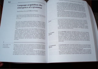 12
J JII 'J (PI UJ
N(. l ,t (d
( (1 (11 " liO N
language acquisition: the
emergence of a grammar
---.:,;;
,/ihllllgh It' nl/I/l1I11/l1~ rd"1 1" Ih,' I'IWlllllllCOllll III Iinglll'III' lI"vdop .
. . . / I I t' I ' . IlIenl
.IS ·1;III).!U;lgl' an/UI'UllIli • I I" l'll, 1"" t II I Ii' prOl-'l'" IS tIl: llIlI"~ 'I ../",
J ' ,"I (Il"trm
, 11ll' IIIt'(llal '.1"11'111 Ih.lt alhll' PI·llpl,· .111 'I'l·ai.. lIml IIl1lll'rslalid 1I Inllgu;1 'c
I h'll' ,/ll' ,II kasl hlli,'a'llll' IIII' hl'lll' l'Il1l,; Ih;1I IiiI.' Ill'Vl'lIIPlIll'/l1 nllinl'lI g •
. ' . , ~ Nk
,i..ills IIIUsl 1/1(>1' Ihl' anllll'Ullll1111 ,I grallllllilr.
Fil" ..1 mlll'd ill Ch;II'll'r I. 1II,ltlil" lallgll<lgl' lIl'i, di" <lhlt' 1111'1'111"", .1
, ' . ,,~ lUlu
1I111kl 1.111.1 ,III UIIIIIIIII,·" fIllIlIl>,'1 lit 1Ill'l'I 'ClIll·lIl'l·'. Th" 1'1I11 oilly hal''''''IIII,
I' dllld"'/I, lh,' h.iI'· ;"·lIlil/l·d.l 'Y'I"III11ll'l'Ildlll'tnl' g l.lIlUllalll'al,uk, Ih
I I I I .. I . ' . ,II
,Ill' .11'1' 11"11,' III 11l1' 1',1l" SUtl/, l' 1II1·ntUI1 ZalllUI III a Ii "d i ill"lIhli) ",
lurallstlC
rhe",1
Proach
~p
gn(.)(t lkat of research nn lh~ u~qu"u.H' of tan tU1'" - _
l'ady uth:rancc~. the oruer 1Il whIch the! cmc l ' ~ ~ gc oem,c", on chh.lrcn',
. 'h ., . I . , rgc. ,lI1d Ihc '1111.1 I
f.;(lllUlll , , ! ...Wuy 0 l ,c~c phcnull'CIH not "nl ' ... II errur, they
. ' Y Clnlnbucs  ' II
l,f tll1..~ language acqu,...llOn pr()cc!~ but ' 0 nrl' '.1 n a C<Crlllln
. . . . , "VluCSvaluable 'l . "-_
nuture nlthc mental mcchams.m... mVl.,1vcll ml',n ' . .1 I.: Uc 'hllut the
, gU..,llc ucvcun ,
llvcslgallIs concerned wnh Ihes" prohkms d ' . ,.mem.
I,· h ' . ra" on IWO b,,'Ic "-
nutura Isu e 0 "'.crVUlHln and Cx.pcnmClll'1111 AI h lnc.uod"
. • "I ough bOlh "-
provide valuahle I~t ormatlon "houl Ihc nalurc o[ Ihe Ian U'I . , .melHlllh
prOl:e~s. Ihey do so 111 dll'lcrcnt ways. g ,ge ae'l"'''''''''
III the nutllrulistic approach. II1vesligalOfs ohserv" anA r" ' d ''-1 .
. . u ,ellr C.,I dren s
sponlaneous verhal behavIOUr. One l}pC o[ naturalistic inve'I' , .
. . . . . . , Igallon " the
go-called d13ry stud) . 111 which a researcher (o[len a parent) keens ·" '1
. '. I' . . . . . ,. ual V nOles
lin tI. chIld '. II1glllstu; progre" ..Ahernall'iely. a researcher may Vi<ll
inllivldual children on a regular ba>.1S and record (or videotape ) a sample of
Ulll'ral1CCS (perhaps one hour every second week O'er a p.:rillli of rIVe
months). In b )th cascs. allenlion " paid 10 Ihe contex.1 in "hlCh Chl<.iren·s
speech occun;. the l1) s lhc) are pIa) ing  lth. the pictures they are kXlkin~ at.
and Ihe likc.
In c'l.pcrimcntu slmlies. fl' scarchcrs t) pical) make usc of speciall) <.iesigncd
la~k, III e1i<.:ll ingl1isti.... a,ti il~ rdcanl to the pheOllmemm thatthe~ wi,h III
~tl1lh The ....hiIJ·, ~lt)nnan,e b then used to [,'nl1ulatc h~ pothese, abllutthe
t) 1',:1'1' gr;1111;li....; ~) skn~ a....quireJ althat poml.tn time. .
F1''''1'1111...111. 1"C' ....lr ·h " t) pl,aly noss-' ccllonal III thaI 1 tnvesl~atc'
al,1 '·llmp.I1"C' thl' linguIs1ic k'll" k<.lge of dltlcren.t chilure (or gf)UP' 1)1
dII.lll'lI) al ; 1'.1111....uIJr ,1)1111 in Jcdopmcl1l. , t) pICa CI'I."'-'C 'lllnal ,tu,1
mi 'hi im ,1" " ....,'l1llu,·ting .1'lI1g t.: c ~nlcll  1h a I!fl1Up of t"o, ar ollis.
 
