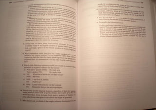 der rhe: fran Il(HlaliIJ" problem to rClleh Ihe C I
con I , Yeven
publte Iran p"narwn ' . If, h;tv••
"-0 have your own hcJUoe (J"r"de Ihe .CtIY re'll c"'c•
•' JJred a .,
JIl have ro Jrafr lrom any hank (J( you d"IXl'>C in Y I!re~, It,
y( , . h hUr Ut Il'itl
bou..: bcroCTJC ynur r<"""."on Wit I.he: year. and· ~"""I h 4f>i'>I
h <oul)le UI.,,,,
••• house value. alrh(Jug It r. expcn."ve furtherm III r", 'tn.....
•,," h h d d fire It "0 Iff: 'ttlIt "JIaI
for rhe "wner even rh(Jug e eer cd 10 rcor rh. 'luld he. II'lit
C uncl(.lU • ~r':c! r~
-..: . ~~ ~
Moreles Ihe frienshlp hcelween rhc pcr,on in In' I, "" IIItr
conracl wrlh ea"h (Jlher and maybe can mccI Ihe';: ~~ fUll i, cl,~ '
rllher ktnd of acltvJfre1 be.long 10 Ihe ,uhurh JifeMYlc'" "c:, dlling ".rr~ar.
I
. h I ' . .d((lt ..
Hul rn an(Jlher (iJJcglh C) ,I, ou d be d,fficull II" rL • CJ~I>!}
f· h "c i>Clml ..
Jived III Ihe suburb II> move rom t hrg cily bee· u ,. e whl, h
hal"" bul Ihey Cilll fin amon,t a greal number of t~1 <;c Ihey h~Yt Ir ~Vtl"I~
ng~ Ih· I h J ~I,_. II
Ihe: dry. Olhcrwr'>C durrng Ihe la~1 15 years Ihe "u~inc • I cy u~ ~ "'-
!> aCI,y' ~ Ir, ,. -""
around Ihe LIly qUIckly III Ihc I:UHIPC al~o Ihc ~upc I/L~ h", rl~ ''4 e
I h . h ' rmarkel ""vek
facrurc and 0 on otlercr I C JO 0pP',rtunrty 10 Ih ce>rllpa ~
aglomeraljc," III Ihat way il was crealed CJlnc apartmcnl
C
pehplc ','UI""~' ,
. I ~ "acal .", the Ie
for me I don I even care W lere I have 10 Ii ve but I ' nt 10 lhe c '"'
II
w,II ,,"'. Ily.
cfluld be Ihc Ics~ expen, lve a~ we tran portalion t '""rVe ·"c· h
d
(j reach "It "'-
be wrc thaI I'd I,ke to Irve OUISI c the do ntown my jll/) I>u! I;:"
3. Given what you know aho~t impJl.atlOnal universals d
w()uld he calcr for an Lng" h <peaker to acquire f .' . r) y()U t1unk
r -I ' I ' Ii r: rench II" I Q
(e.g., ganl ga. g "ve ) Of or rrench speakers to .. . ala V"et
vowels" acquire f:ng!ilh (~aj
4. What explanatwlI would you gIve for a native 'peak
produced thc I:nghsh scntenc.:e f drink !requ(mll. cofJ, er ;'f hench 1'1)
explain Ihe faci that when the arne ~peaker prr,ducese~t: ~: c'JUld)«J
frequently late, illl> grammatIcal' Do any "ther f:.ngli~h L tenee H, 0
this? verl}S i>ehave iJkt
J. Which of the following c.ntences would yr)u cla~sify Cle .•
_..I ' p<mtlveeVIA___
iIIIU which a~ negatIve eVidence for the learner'! '''''rq:
.) Non native ~peaker (N ')): He ludy a ",1.
Nabve speaker (NS,- He IItir/i,:f" ",1,
b) S: What kmd of tXXJks do yflu lIke III read'
My lenes.
(. JII(.( IICC)
word~. de) yc,u thlOk that 'orne
others'! Do you think it can '-_ r pe1,ple are more hkely to ,......,,__
'J<; eversed'I He".,'1 _ ...
8. Acquiring a 'K:Cond language Involve .
language, and helOg ahle te, de brJh knr".,ing 1OnleIhiac..
think that kne)wlcdge and ~r.iIIJ l.olTletlllng with the Ian",__ Do ..
. are rel'*d~ C ..--,...,..
between accur&:y and t1uency'! . an you ICe any IraIfe..aIr
9. Why dr) YfJU think that non·native ak
risk of leaving the cducati'm 5Y'tern~. er~ flf E.ngIi'" would be 1IIIIre.
t <In lIaliIe peak.en1
10. Re<,pond tflthe follelWrng ~latement:
It'~ the !OChlllJI 'YMem'~ ieJb th make !ur I.'
E
r h Th __..." t ,,,,t nrlfHlatrve t_~_
ngl~. eY"~l'.ngh~hin("'lert',be~leto ...--nofEAeJilh..
them to succeed. If we encourage them u,  IUCUd In tbH COWIIry We_
ghetUJC<; WIll femn and they'll never learn En .~ their ov.<n Ianpaac. da
English, then obvrou,ly they need u) be e~~ .And II "'e "'ant Ibem10. .
It knowing h'Jw to peak ancllher language u~~gish. What 1DOd.
Engli'h, Engli hand rncJCc I:.ngr h. I!I b...... What /bey '*'II •
 