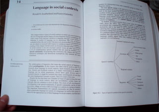 1
language in social ConteXts
'(  utdII. Southcr/.lI1d .mdHaf1cL<; f...1t.l1nb<l
I '"It t 1f1r~k' (. liN''> don( ck1->t.'tult'nt It'·; I.JIt,,,,'ill,;t""tt/lllJt1., d
(,../ ''Ic YI ( _. - . O/''c'1J( "ffr'I/
I
.,
l("tlk' ~I'!..,
,. llft'lfr~lltt~j/ld
Th., c'haplc'r Ircals iI  aricly of social. COrHc!Xh rn.wh.ch one can "'anll
n
,
Ihe lise of language and Ihe .mpaci of cXlra-lrngUISI.e laclo" on lan' . 'bolh
. I .. . I' , "th h gU,tg~ "-
"p'c" range frol11 reglona vnnal.on rn .lnguagc roug sodal v. '. '''~
( .. . " . Itn'UIt)
language 10 sludies 01 language usc In Interacllon. The uSes or I. nIn
""l~llined rcncellhe real world. UUerancl's an~ givcn in Ihclr nalltral r;~,;gIJJgt
arc nol ediled or censored wilh respeci to conlc!nt or chOIce 01 VOC<rbuill and
reading of Ihis chapler should creale an awareness IhtHIhe realily or lan~'). A
in social conlexls is nOI one of proper speech versus all other sPC~l'h ~1J'lgt
asCI of complementary speech varieties lhat are used by Illemhcrs otIII
speech community. In promoting this awareness, the chapter also (f. Ihe
. . , . .. ' . h. . ISCUSC
analylJcal Icchmques and theoretIcal assumptIons t at undcrlte thc
. ~Q
exallllllcd.
----------------------
fUNDAMENTAL
CONCEPTS
The subdiscipline of linguistics that treats Ihe SOCial aspects of language '
called sociolinguistics. In this chapter, this label will be u~ed to refer to all;
research about language in social contexts. Such research ranges from the
very limited and localized context of a single conversation to studies of
language use by whole populalions. Given these qUlle diverse areas 01
research interest, it might be assumed that many sociolinguists do nOI share
the same fundamental concepts or goals. This is 10 some extent true.
Despite Ihe fact that there are a number of ways of approaching the study
of language in social context, there are neverlheless cerlain terms and
concepts that are colllmon to most of them The locus of all soclollngUltK
investigation is the speech community. A speech commllnJly can he as small
as a town, village, or even a cluh or as large as a ItallOn or a grollp of naliOlll,
The impOl1anl characleristics of a speech cornlllllillty are Ihat 1/ 1IIl'lllhcr
share a particular language (or variety of a language) as well it the nom" (or
ruks) ji)r the appropriate usc of their language in social cOlllc.I, and that 11ll'
Speech variclI!!,
Rc 'Iollal vall ·lt~
Regl ter~
() 1J1>a1t~~1
I)ther
lltual
hJrtllal
Cl:hnl~aI
Slmpllhed
lIha
 