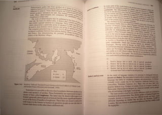 , I' "'II/ln dalll from ~Pl'''''l'rs i/) " V'lr'l I
I' ,1t"')~/' , ...' , C' Y of'
lJia II I' , 'cll Wl'/l' rl'l'ord<.'d by hlllld on WOI'kshl! 't " , WlIy~ ('
Pc'c'IS () '/"l 'I I ' S )/l/nt ' ~M '
a', ' II '1/1'''ysis, 'Tilday dw eeto og)Sls lise ~()I)ll/' 'I' <.:rvi~h', ~)nUII
,,'elC( ", • s )1." 11 ~S 'I )
"I I~ , .. ' CiS' lIlI<:r;UIl'CS 011 lapc, Ihus knelill" "I''' '<.:(1i)lt~r".'IIQlh,,'
"(lnl 'I'l.l~ " "" al",1' 'lew 'n
I'll , M' , ) di:dcClologlsts lISC l 'OlllPlilcrs for 4LJ' ,IICCllrlle Slin I
,,"rk .III , ' " , lIl1tll
lll
iy, Ytll ,I
I/I/illinll 01 11,,:11 d,lld, , , "nllly ,lbClt
"",lI,' 'k of c1iakc;Wlogl.sls may he published ill Ill" I' ~IS Ut
I he WO/, " , , , , " A ' , , ~ 1lI'II1 '
'k' tIL' 101'111 01 <I "I.lkel dlld,S, 1 dldleel lIlias ConI' ' III '
l11i1y 1,1 (1 , '" J' " .tIllS 111 h
I 1
1't I'cUIOI",1 van,lllOn 1/1 a <InguHgc, I he~e nl'I11 ' IIIi III
Ihal cx II I '" , 1 /' , S 111 '1
'I 'll'll"lcll'rizc a parllell "I' grollp () SPl!lIkers 01' Ih"y , YPi) I;, lipS
whlc I l , " , ~ 1111(1,' 'lilu
" 1I ) show 1(.'H/lifes which ,~eparate OIl(' group or ' I)" k J, Inr ill'l tlil
"CU,'"I( , ' J" 14 ' " 'lll's/" "nile
1'1 ' '()/l1Iwln-gl'lIcnited IllUP 1/1 ' Ig ure .4 IS dl!signed t() 'h IOItIIlIIQlhC'
Ie l t' I I" I ' ~ llW' C
' I (I v(v"lbulilry hetween J'UJlcnp 10nc IS ling vi ll 'I"", ' S
IIllil'l" ,r"
III S Hln: ~, • ''''~'' lnllI' , •"lie
I lJ. IICl' thlls dl'1l10I1SIJ'allllg Ihe probahl· gcognillhi ' I '~IlICC"I"' , 
~J1( ,-r,I, , , , , ' ell lln' "'dUa
,~t:ltkrs of Ihl! Mal'll/me Villages, gills of Ihe
I
+
~
:~~(~
-t h"'fII ~I
sJ
Prance
un nn
>::---.
100 kin
Oialeft ,mel at n~nl
I fN',II,,( I IN
' SII( 11/ < (1~1!XI
In many pariS 01 lhl' w"",, dHlk'el III) .
.. " 'I 'k I I , nlll h,wc lk ..
h<:, d '1IIlIIIve y Illal 1.( ly 1~"~,1Il",,, ('Ih, ill ">llndane wh'"h
'I'h I'll" " 'r, wlnl ~ ..
cuntinlillm, - , I I <:rcIIIIIIIIIII 1)1 <ll'Il" ' ' "tie IIh nVC5 I~ a d
1al
- -
' I' (l(';'l II1'rl:' • -...a
l("l vels 111 on' t Ircel""l aw"y I!'Ol1llh" 'I 'I ,1, l'''''lul~"v I" ~
" , ' III In~ PI)InI S 1 'n",
InflY he 111111111.: all( nlhers qllile llg. hlllh'" ' , 'line I)llhe difference
I ' I I 'tc " nl) (,VI I
on the l1Iap W lie 1 can l' l11arkql as Ihe "Ill 'Cllrc 1)1 a ',"~Ic place
' h I' "P<lIl1ll)l 'I
or 'I1olher. II I 'llst:lne ' Irav"'I',1 " ">no I)n, t lal"ci and the: tart
' , h " ' ,CIII("ph Ihe nl' ,
ends or IhL' ,1uul'nl!y 11l1lY c d"t"lI;t lal1!()tI.. '. ' ",llC', allh. extrrl1l:
" " , r,C, ,
The Slu<ll"m we rlav", lust Ie'eriOnl is II I
. 'I h ' . Hln, In man" P' I I
the Roma nce "mil y, I 're I~ " W~~I ")nl" I' , 1 an, 0 ',urope, In
' "I CC lImiln, Th
varieties nr IirCllch, Catalall, fipal11h, Pnrtll ", IlInl <illgh standard
It r ~u~~~, ,m<l Italnll 'r
languages, spetl llrs 0 <lny lWI) nl thes~ langu' " 'a e separate
difficulty ill lInd 'rstanding ctlch olh~r lo,alg~l" lin hOI<,',cr arcus have no
' W " e,l (1,1 Clt, SlIllllarly w '
n.:engt1l1,e a eSl (, 'I'nJal1 lC C0l1tll11l111 , As one II" 'I I ,C can
'A " ,IVe, rom nne villaoe <11
lown 10 the nexl III uslnfl, Ihlotlgh GClm<lIlY and I I II II, ~
,' , , II" I( ,md, Iulrly 'mall
dilTcrenccs thai uO 11<)1 Il1Ipede IlIUlual Inldholhill'ty' 'h d '
• .tie "serve In neigh
houring plac!!s alonglhe rollie BUI oy Ihe lime Ime "ct, I 'I h •
' • " rom, ',IY, nm. ruc~
in Austna 10 Rotlcrdal11 10 tlw Nelherlands, the CUII1Ulilllvc Oltlerenc ~ an:
quil~ conslderahc' DUlCh uno AlIslnan (Jel1l1an are delinilcly hCPlIrlIte
languagcs, Movlllg norlh 111 ElIl'<)pe, We find anolher ",ntrnuum he
Scandinavian languagc wlllinuulil, Some of Ihe h)rms nelllw arc Swrdlsh and
()hns arc Norwc!'l<ln, HUI cl)I1lparisOIl (lilhe VerSions 111 the senlcnc doe
not t:Il<lblc U~ to lell which " whi~h, The I1rsl two are ca.'~ilied at. 'Swedi8h'
and the It"t (wn ,IS 'Norwegian', The dasstlication i, linguistically arbitrary,
it IS Inolivaleu b) polltl,,,1 :1111 eu!tur,11 <:!lnsillcrauoos,
:;)
(I.
n,
cl
thcnHl
thCIl!:;l
Ij'I11:J
Itt 'lin;'!
t hll111
hURJU mt,) S) 1111;:U ~m Cl gum:uh guusabumt
h.lr IU In!;) ';1 ll1~k,~1 S;1m cl gum:uh gnlle nJ
hclr Fl' Ik::t ,,) my:t ,~m el gum: It p.nJ
hUI t i,::l ;1 f11y~'~ ',1m el gum:ult gnabeial
h.l c I Hoi I) Ilu,h a, an old goose leg
 