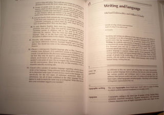 h 'I ' ci,ill~ anu sidillg, You could also invest'
sUe' . ' . 'k I , I,' , Igatc k
h 'me' /tJ in words IJ 'e IOte ,At':/lls. lilt'e I t"e re I'
pont: , erler, let, I ~ l?UtiO
8 Group' of people el'en a~ small as one's ramiI eI8'8elo~Qr,~
. /' , ! Ir 'S  hie'h set them oft from other groups, Y can Sk '.(ft.) "~
e.1 l t . , , • and p , "ate I'
, /'u'llitl, ConSIder your own family s sociolect rovlde I~. '
'01.. h'h bl' andp' all],uI"
)Iher features W IC you e leve to be uni OInt Ou casu "<
or I h C 'I 'I ' qUe, C I an Ie",
'milM ilems from t e ,rum y SOCIO ects of two Oth Ontrast YIcr
.'
" , er StUd theSe IC~
9 L st ,tnd classify (both semantIcally and morphol' ents, "'itij
. I • , oglcall
'ords from your communIty as you can. Do all g 'Yl as '"
" ' h I h roups t' "'an
a particular community or sc 00 s are the same s 0 adole, YSlatJ
'OVS ofspeaking differ? How are they alike? lang? /-foh,SCents'!
II"J' '~ d I~
I, h h 0 the-
10 In early Modem Eng IS , t ere were two funct' , It
• 7'1 IOnlng
pronouns: thou and ye, l'IOU was used by SOcial SU e ' second
(including parents to chIldren) and ye was Used p flors to ' Person
' T.Z h b by th lOren
addressing the supenor, IOU as een lost fro e in~ , Ors
(' h " m gener I enor,
IanO'uage, Only ye In t e lorm you) has surv' a uSe' In
'" , h' h IVed In In 0
discussion of address terms In t IS C apter, what ha ' view Ur
s caused th' or the
11. Describe, with examples. some phonological, morpholo' ISChange?
and lexical differences between Standard English glcal, sYnt '
f Qda ~
dialect. You should use some 0 the reference item I' non-Stan". C
s Isted ab "<ltd
Sources, oVe und
Ct
12, Choose a conte~porary English-Ia~guage play Or fi lm, Tr '
examine some dialogue, If no pubhshed version is av 'I ansCnbe and
' d d' h d' al able f
consult. List an IScbuss t e
d
ISCourse markers Used in the dialog
Or You to
out how they may e use to achieve temporal sequ ' Ue, P
Oint
'1 f th dd encIn~ of
related. IllVO vement 0 e a ressee or audience 0 ' b, eVen~
, f' T ' r Interject'
speaker's own POlllt 0 VIew, ry to compare this fictional d' 109the
real-life conversations, Show how the play or film resembl~:logueWith
resemble naturaJJy occurring talk. or fads to
13. Consult with a speaker of another language regarding coh ' ,
'h' h 1 U . t" eSlve deVice
III tS or er anguage, slllg re erence Items listed above u d S S
. , n er ourc
try 10 determllle some types of such deVIces used in that langu es
't- 11 ' h f' , age, Look
speci Ica y lor t e two types 0 reference mentioned ell' ,
b ' , A 11 f' h h'b' , , IPSIS and
su stJtUllOn, re a 0 t ese ex I Ited I~ th.e other language? Do the'
appear to work III much the same way as In EnglIsh? What other device;
does your consultant suggest you consider" '
TYPES 0 F
WRlTtNG
I.t
Writing and angu -
age
Michael Dobrovolsky and W'//'
IlamO/G d
ra y
Outside ofa dog, a book is man's best friend'
inside of a dog, it's 100 dark to read, '
,.. Croucho
Speaking and Writing are different in both "
, ongln and '
use language IS as old as humankind and tl practice, Our abllity to
' ' , re eCls bIoi '
modification that has ocCurred in the e I ' oglcal and Coonitive
.. , vo Uhonary b' . e
Wnting, the symbohc representation of Ian , lStory ot Our ~pecie,
a comparatively recent cultural developmentu~gem storable graphIC form.is
five thousand years and only in cenain pansavlfnghoccurred v.ithin the past
.. 0 t e world I The
between speech and wntmg comes into sh.rru>r foc b' conlra.t
" - r- us w en we conSIder that
spoken language IS acqUIred without specific formal' 'tru '
, ' InS Clion. whereas
wntlng must be taught and learned through deliberate effon Th '
, , ere are entire
groups of people III the world today,.as well as individuals in every literate
SOCiety, who are unable to wnte, WhIle spoken language come, natural! to
be, "d Y
human rng, wntlllg oes not.
As different a, they are. speech and writing, hare one major characteristic.
iu t aspoken language shows an, arbitrary li~ between sound and IJIeIIIIIII.
the mou. ,ymbols and techruques used In WIlnen language show •
arbitr:lf link between ,ymbol and sound.All ~tingcan ~ groupedIIIDtw
ba~i.: t'res..:alled logographic and phonographic.depending081beIrit:IIIiIta
of IingUlsll': r~presentation they use,
• f' Greek I~ 'wold')'"11),
The teon logographK:  rom "'11~ _ .....
111 whi.:h symbols represent rnorphemesorewa
logographic writing
logograms
 