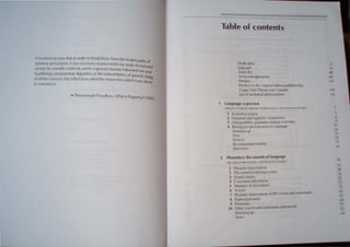 Convincedat once that, in order to break loose from the beatenpathsof
opinions andsystems, it was necessary to proceed in my study of man d
hd d ' , ~
societybyscientificmet ° :s; an In a ngorous manner, I devotedone
, , " , year
tophilolog~andgrammar;,/ingUlstlcs, ,or the naturalhistory ofspeech, being
ofallthe sCiences, that which bestsUited the researches which I was about
to commence.
Ia. Pierre-Joseph Proudhon, What is Property?(, 840)
Table of contents
Dedication
Epigraph
Series list
Acknowledgements
Preface
Preface to the original edition published by
Copp Clark Pitman Ltd, Canada
List of technical abbreviations
Language: a preview
WIl.1JAM O'GRADY, MIQ-lAR DOBROvOLSKY At-V FRANOS KATAMBA
1 A creative system
2 Grammar and linguistic competence
3 Changeability: gr-arnmars change over time
4 Biological specialization for language
Summing up
Note
Sources
Recommended reading
Questions
2 Phonetics: the sounds of language
."!CHAEl. DOilR('IOlSl-.' -NO fRAl',OS KATAMBA
1 Phonetic transcnption
2 The 'ound-producing system
3 Sowld classe
-4 Con 'onant articulation
5 }'Ianners of articulation
6 Vowe:;
7 Phonetic trJIlscription of RP vowel and consonants
8 uprasegmentab
9 Processe , d ' d)
10 Other yowels and consonants (a ance
Slimming lip
,'limn
v
vi
xiii
xiv
xv
xvii
xix
~
9
13
1~
15
IS
15
16
8
19
:0
23
:5
27
3S
41
.tl
4Q
57
6:
o.l
 