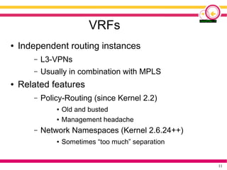 11
VRFs
● Independent routing instances
– L3-VPNs
– Usually in combination with MPLS
● Related features
– Policy-Routing (since Kernel 2.2)
● Old and busted
● Management headache
– Network Namespaces (Kernel 2.6.24++)
● Sometimes “too much” separation
 