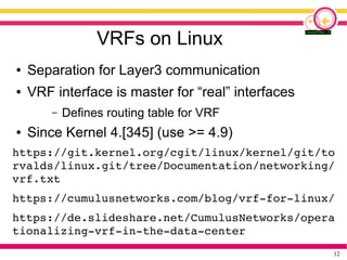 12
VRFs on Linux
● Separation for Layer3 communication
● VRF interface is master for “real” interfaces
– Defines routing table for VRF
● Since Kernel 4.[345] (use >= 4.9)
https://git.kernel.org/cgit/linux/kernel/git/to
rvalds/linux.git/tree/Documentation/networking/
vrf.txt
https://cumulusnetworks.com/blog/vrf-for-linux/
https://de.slideshare.net/CumulusNetworks/opera
tionalizing-vrf-in-the-data-center
 