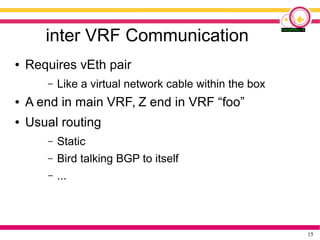 15
inter VRF Communication
● Requires vEth pair
– Like a virtual network cable within the box
● A end in main VRF, Z end in VRF “foo”
● Usual routing
– Static
– Bird talking BGP to itself
– ...
 