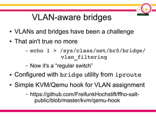 VLAN-aware bridges
● VLANs and bridges have been a challenge
● That ain't true no more
– echo 1 > /sys/class/net/br0/bridge/
vlan_filtering
– Now it's a “regular switch”
● Configured with bridge utility from iproute
● Simple KVM/Qemu hook for VLAN assignment
– https://github.com/FreifunkHochstift/ffho-salt-
public/blob/master/kvm/qemu-hook
 