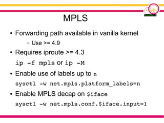 MPLS
● Forwarding path available in vanilla kernel
– Use >= 4.9
● Requires iproute >= 4.3
ip -f mpls or ip -M
● Enable use of labels up to n
sysctl -w net.mpls.platform_labels=n
● Enable MPLS decap on $iface
sysctl -w net.mpls.conf.$iface.input=1
 