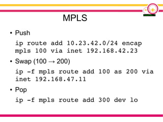 MPLS
● Push
ip route add 10.23.42.0/24 encap
mpls 100 via inet 192.168.42.23
● Swap (100 → 200)
ip -f mpls route add 100 as 200 via
inet 192.168.47.11
● Pop
ip -f mpls route add 300 dev lo
 