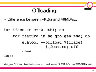 32
Offloading
● Difference between 4KB/s and 40MB/s...
for iface in eth0 eth1; do
for feature in sg gro gso tso; do
ethtool --offload ${iface}
${feature} off
done
done
https://downloadmirror.intel.com/22919/eng/README.txt
 