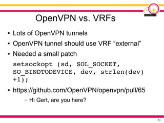 33
OpenVPN vs. VRFs
● Lots of OpenVPN tunnels
● OpenVPN tunnel should use VRF “external”
● Needed a small patch
setsockopt (sd, SOL_SOCKET,
SO_BINDTODEVICE, dev, strlen(dev)
+1);
● https://github.com/OpenVPN/openvpn/pull/65
– Hi Gert, are you here?
 