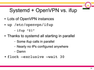 34
Systemd + OpenVPN vs. ifup
● Lots of OpenVPN instances
● up /etc/openvpn/ifup
– ifup “$1”
● Thanks to systemd all starting in parallel
– Some ifup calls in parallel
– Nearly no IPs configured anywhere
– Damn
➔ flock –exclusive –wait 30
 