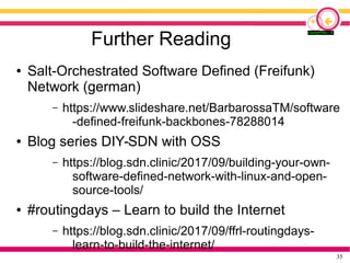 35
Further Reading
● Salt-Orchestrated Software Defined (Freifunk)
Network (german)
– https://www.slideshare.net/BarbarossaTM/software
-defined-freifunk-backbones-78288014
● Blog series DIY-SDN with OSS
– https://blog.sdn.clinic/2017/09/building-your-own-
software-defined-network-with-linux-and-open-
source-tools/
● #routingdays – Learn to build the Internet
– https://blog.sdn.clinic/2017/09/ffrl-routingdays-
learn-to-build-the-internet/
 