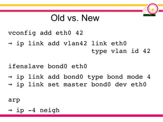 Old vs. New
vconfig add eth0 42
→ ip link add vlan42 link eth0
type vlan id 42
ifenslave bond0 eth0
→ ip link add bond0 type bond mode 4
ip link set master bond0 dev eth0→
arp
→ ip -4 neigh
 
