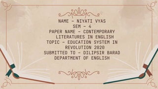 NAME – NIYATI VYAS
SEM – 4
PAPER NAME – CONTEMPORARY
LITERATURES IN ENGLISH
TOPIC – EDUCATION SYSTEM IN
REVOLUTION 2020
SUBMITTED TO – DILIPSIR BARAD
DEPARTMENT OF ENGLISH
 