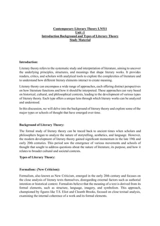 Contemporary Literary Theory LN511
Unit :1
Introduction Background and Types of Literary Theory
Study Material
Introduction:
Literary theory refers to the systematic study and interpretation of literature, aiming to uncover
the underlying principles, structures, and meanings that shape literary works. It provides
readers, critics, and scholars with analytical tools to explore the complexities of literature and
to understand how different literary elements interact to create meaning.
Literary theory can encompass a wide range of approaches, each offering distinct perspectives
on how literature functions and how it should be interpreted. These approaches can vary based
on historical, cultural, and philosophical contexts, leading to the development of various types
of literary theory. Each type offers a unique lens through which literary works can be analyzed
and understood.
In this discussion, we will delve into the background of literary theory and explore some of the
major types or schools of thought that have emerged over time.
Background of Literary Theory:
The formal study of literary theory can be traced back to ancient times when scholars and
philosophers began to analyze the nature of storytelling, aesthetics, and language. However,
the modern development of literary theory gained significant momentum in the late 19th and
early 20th centuries. This period saw the emergence of various movements and schools of
thought that sought to address questions about the nature of literature, its purpose, and how it
relates to broader cultural and societal contexts.
Types of Literary Theory:
Formalism: (New Criticism):
Formalism, also known as New Criticism, emerged in the early 20th century and focuses on
the close analysis of literary texts themselves, disregarding external factors such as authorial
intention or historical context. Formalists believe that the meaning of a text is derived from its
formal elements, such as structure, language, imagery, and symbolism. This approach,
championed by figures like T.S. Eliot and Cleanth Brooks, focused on close textual analysis,
examining the internal coherence of a work and its formal elements.
 