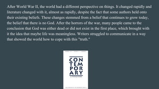 After World War II, the world had a different perspective on things. It changed rapidly and
literature changed with it, almost as rapidly, despite the fact that some authors held onto
their existing beliefs. These changes stemmed from a belief that continues to grow today,
the belief that there is no God. After the horrors of the war, many people came to the
conclusion that God was either dead or did not exist in the first place, which brought with
it the idea that maybe life was meaningless. Writers struggled to communicate in a way
that showed the world how to cope with this "truth."
 