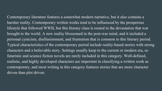 Contemporary literature features a somewhat modern narrative, but it also contains a
harsher reality. Contemporary written works tend to be influenced by the prosperous
lifestyle that followed WWII, but this literary class is rooted in the devastation that war
brought to the world. A new reality blossomed in the post-war mind, and it included a
personal cynicism, disillusionment, and frustration that is common to this literary period.
Typical characteristics of the contemporary period include reality-based stories with strong
characters and a believable story. Settings usually keep to the current or modern era, so
futuristic and science fiction novels are rarely included in this category. Well-defined,
realistic, and highly developed characters are important in classifying a written work as
contemporary, and most writing in this category features stories that are more character
driven than plot driven.
 