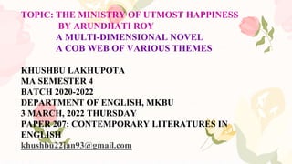 TOPIC: THE MINISTRY OF UTMOST HAPPINESS
BY ARUNDHATI ROY
A MULTI-DIMENSIONAL NOVEL
A COB WEB OF VARIOUS THEMES
KHUSHBU LAKHUPOTA
MA SEMESTER 4
BATCH 2020-2022
DEPARTMENT OF ENGLISH, MKBU
3 MARCH, 2022 THURSDAY
PAPER 207: CONTEMPORARY LITERATURES IN
ENGLISH
khushbu22jan93@gmail.com
 
