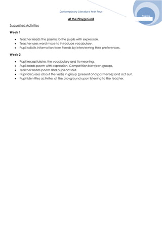 Contemporary Literature Year Four
Poems
At the Playground
Suggested Activities
Week 1
 Teacher reads the poems to the pupils with expression.
 Teacher uses word maze to introduce vocabulary.
 Pupil solicits information from friends by interviewing their preferences.
Week 2
 Pupil recapitulates the vocabulary and its meaning.
 Pupil reads poem with expression. Competition between groups.
 Teacher reads poem and pupil act out.
 Pupil discusses about the verbs in group (present and past tense) and act out.
 Pupil identifies activities at the playground upon listening to the teacher.
 