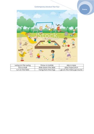 Contemporary Literature Year Four
Poems
swing on the swing throw a marble skip a rope
kick a ball slide down the slide play hopscotch
run on the field hang from the rings go on the merry-go-round
 