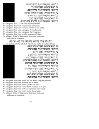 .d¨b¨b§W¦aE oFc¨f§A Li¤«p¨t§l Ep`«¨h¨g¤W `§h¥g l ©r§e
,c¨i w¤f «g§A Li¤«p¨t§l Ep`«¨h¨g¤W `§h¥g l ©r
.m¥X©d lEN¦g§A Li¤«p¨t§l Ep`«¨h¨g¤W `§h¥g l ©r§e
,m¦i«¨z¨t§U z©`§n ªh§A Li¤«p¨t§l Ep`«¨h¨g¤W `§h¥g l ©r
.d¤R zEW§t¦h§A Li¤«p¨t§l Ep`«¨h¨g¤W `§h¥g l ©r§e
,r ¨x¨d x¤v«¥i§A Li¤«p¨t§l Ep`«¨h¨g¤W `§h¥g l ©r
.mi¦r §cFi `l§aE mi¦r §cFiA Li¤«p¨t§l Ep`«¨h¨g¤W `§h¥g l ©r§e
We sin against You, O God, when we are dishonest.
We sin against You when we cause hurt and shame.
We sin against You when we waste our time or our talents.
We sin against You when we neglect Jewish learning.
We sin against You when we neglect the Synagogue.
We sin against You when we take advantage of others.
For all these, O God of forgiveness, forgive us, pardon us,
and grant us atonement.
.Ep«¨l-x¤R©M ,Ep«¨l l©g§n ,Ep«¨l g©l§q ,zFgi¦l§q ©DF«l¡` ,m¨NªM l ©r§e
V'al ku-lam, e-lo-hay s'li-chot, s'lach la-nu, m'chal la-nu, ka-per la-nu.
,a¨f¨k§aE W©g«©k§A Li¤«p¨t§l Ep`«¨h¨g¤W `§h¥g l ©r
.c©g «W z©R©k§A Li¤«p¨t§l Ep`«¨h¨g¤W `§h¥g l ©r§e
,oFv¨l§A Li¤«p¨t§l Ep`«¨h¨g¤W `§h¥g l ©r
.r ¨x¨d oFW§l¦A Li¤«p¨t§l Ep`«¨h¨g¤W `§h¥g l ©r§e
,o¨Y©n§aE `¨V©n§A Li¤«p¨t§l Ep`«¨h¨g¤W `§h¥g l ©r
.d¤Y§W¦n§aE l¨k£`©n§A Li¤«p¨t§l Ep`«¨h¨g¤W `§h¥g l ©r§e
,zi¦A §x©n§aE K¤W«¤p§A Li¤«p¨t§l Ep`«¨h¨g¤W `§h¥g l ©r
.oFx¨B z©I¦h§p¦A Li¤«p¨t§l Ep`«¨h¨g¤W `§h¥g l ©r§e
,Epi«¥zFz§t¦U ©gi«¦U§A Li¤«p¨t§l Ep`«¨h¨g¤W `§h¥g l ©r
.o¦i «¨r xET¦U§A Li¤«p¨t§l Ep`«¨h¨g¤W `§h¥g l ©r§e
,zFn ¨x m¦i«©pi ¥r§A Li¤«p¨t§l Ep`«¨h¨g¤W `§h¥g l ©r
.g©v«¥n zEG ©r§A Li¤«p¨t§l Ep`«¨h¨g¤W `§h¥g l ©r§e
We sin against You when we tell lies and do not keep our promises.
We sin against You when we speak evil of others.
We sin against You when we are spiteful and mean.
We sin against You when we say that it is useless to do good.
We sin against You when we fail to appreciate life’s beauty.
We sin against You when we are easily discouraged.
For all these, O God of forgiveness, forgive us, pardon us,
and grant us atonement.
- 114 -
 