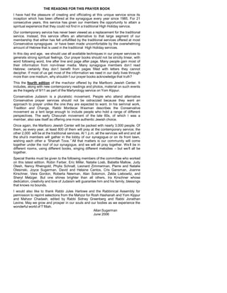 THE REASONS FOR THIS PRAYER BOOK
I have had the pleasure of creating and officiating at this unique service since its
inception which has been offered at the synagogue every year since 1985. For 21
consecutive years, this service has given our members the opportunity to attain a
spiritual experience that they could not find in a traditional High Holiday service.
Our contemporary service has never been viewed as a replacement for the traditional
service. Instead, this service offers an alternative to that large segment of our
membership that either has felt unfulfilled by the traditional services offered at most
Conservative synagogues or have been made uncomfortable by the overwhelming
amount of Hebrew that is used in the traditional High Holiday services.
In this day and age, we should use all available techniques in our prayer services to
generate strong spiritual feelings. Our prayer books should not be strictly linear, with
word following word, line after line and page after page. Many people gain most of
their information from non-linear media. Many synagogue members don’t read
Hebrew; certainly they don’t benefit from pages filled with letters they cannot
decipher. If most of us get most of the information we need in our daily lives through
more than one medium, why shouldn’t our prayer books acknowledge that truth?
This the fourth edition of the machzor offered by the Marlboro Jewish Center. It
includes, along with new contemporary readings and photos, material on such events
as the tragedy of 9/11 as part of the Martyrology service on Yom Kippur.
Conservative Judaism is a pluralistic movement. People who attend alternative
Conservative prayer services should not be ostracized because they want an
approach to prayer unlike the one they are expected to want. In his seminal work,
Tradition and Change, Rabbi Mordecai Waxman describes the Conservative
movement as a tent large enough to include people who hold a range of different
perspectives. The early Chavurah movement of the late 60s, of which I was a
member, also saw itself as offering one more authentic Jewish choice.
Once again, the Marlboro Jewish Center will be packed with nearly 3,000 people. Of
them, as every year, at least 800 of them will pray at the contemporary service; the
other 2,000 will be at the traditional services. At 1 p.m. all the services will end and all
the shul’s members will gather in the lobby of our synagogue or on its front lawn,
wishing each other a “Shanah Tova.”All that matters is our community will come
together under the roof of our synagogue, and we will all pray together. We’ll be in
different rooms, using different books, singing different melodies – but we’ll all be
together.
Special thanks must be given to the following members of the committee who worked
on this latest edition. Robin Farber, Eric Miller, Natalie Loeb, Babette Mallow, Judy
Olesh, Nancy Rheingold, Phylis Schnall, Leonard Zimmerman, Pierre and Natalie
Olesinski, Joyce Sugarman, David and Helaine Cantos, Cris Gansman, Joanne
Kirschner, Vera Gordon, Roberta Newman, Alan Solomon, Zelda Liebowitz, and
Sheryl Metzger. But one shines brighter than all others, Ira Kirschner whose
dedication, creativity and love of Judaism will guarantee him and his family, blessings
that knows no bounds.
I would also like to thank Rabbi Jules Harlowe and the Rabbinical Assembly for
permission to reprint selections from the Mahzor for Rosh Hashanah and Yom Kippur
and Mahzor Chadash, edited by Rabbi Sidney Greenberg and Rabbi Jonathan
Levine. May we grow and prosper in our souls and our bodies as we experience the
wonderful world of T’fillah.
Allan Sugarman
June 2006
 