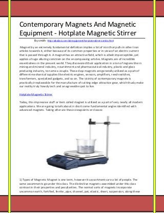 [Type text] 
Contemporary Magnets And Magnetic Equipment - Hotplate Magnetic Stirrer By smith -http://alkalisci.com/lab-equipment/hot-plate-stirrer-combo.html 
Magnet by an extremely fundamental definition implies a bit of iron that pulls in other iron articles towards it, either because of its common properties or in view of an electric current that is passed through it. A magnet has an attractive field, which is albeit imperceptible, yet applies a huge alluring constrain on the encompassing articles. Magnets are of incredible essentialness in the present world. They discovered their application in a ton of regions like in mining and mineral industry, nourishment and pharmaceutical industry, plastic and glass producing industry, to name a couple. These days magnets are generally utilized as a part of different mechanical supplies like electric engines, sensors, amplifiers, reed-switches, transformers, specialized gadgets, and so on. The vicinity of contemporary magnets is practically irreplaceable for the manufacture of cutting edge attractive gear, which thusly make our reality truly howdy tech and an agreeable spot to live. 
Hotplate Magnetic Stirrer 
Today, this impressive stuff or item called magnet is utilized as a part of very nearly all modern applications. We are going to talk about in short some fundamental angles identified with advanced magnets. Taking after are these viewpoints or classes: 
1) Types of Magnets: Magnet is one term, however its assortments are a lot of people. The same assortments go under this class. The distinctive magnets assembled under this class contrast in their properties and peculiarities. The normal sorts of magnets incorporate uncommon earth, fortified, ferrite, pipe, channel, pot, elastic, sheet, suspension, along these  