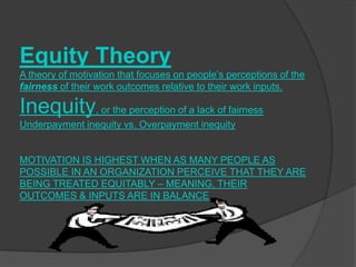 Equity Theory
A theory of motivation that focuses on people’s perceptions of the
fairness of their work outcomes relative to their work inputs.

Inequity, or the perception of a lack of fairness
Underpayment inequity vs. Overpayment inequity


MOTIVATION IS HIGHEST WHEN AS MANY PEOPLE AS
POSSIBLE IN AN ORGANIZATION PERCEIVE THAT THEY ARE
BEING TREATED EQUITABLY – MEANING, THEIR
OUTCOMES & INPUTS ARE IN BALANCE
 