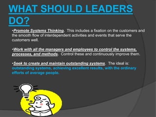 WHAT SHOULD LEADERS
DO?
•Promote Systems Thinking. This includes a fixation on the customers and
the smooth flow of interdependent activities and events that serve the
customers well.

•Work with all the managers and employees to control the systems,
processes, and methods. Control these and continuously improve them.

•Seek to create and maintain outstanding systems. The ideal is:
outstanding systems, achieving excellent results, with the ordinary
efforts of average people.
 