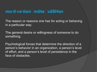 mo·ti·va·tionˌmōtəˌvāSHən

The reason or reasons one has for acting or behaving
in a particular way.

The general desire or willingness of someone to do
something.

Psychological forces that determine the direction of a
person’s behavior in an organization, a person’s level
of effort, and a person’s level of persistence in the
face of obstacles.
 