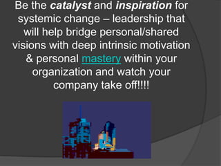 Be the catalyst and inspiration for
 systemic change – leadership that
   will help bridge personal/shared
visions with deep intrinsic motivation
   & personal mastery within your
     organization and watch your
          company take off!!!!
 
