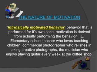 THE NATURE OF MOTIVATION

*Intrinsically motivated behavior: behavior that is
  performed for it’s own sake, motivation is derived
      from actually performing the behavior. IE.
   Elementary school teacher who loves teaching
 children, commercial photographer who relishes in
   taking creative photographs, the musician who
enjoys playing guitar every week at the coffee shop.
 