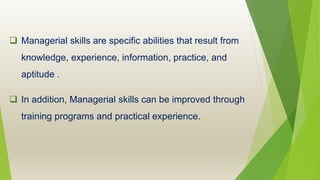  Managerial skills are specific abilities that result from
knowledge, experience, information, practice, and
aptitude .
 In addition, Managerial skills can be improved through
training programs and practical experience.
 