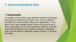  Improving Managerial Skills
1. Technical skills
A manager must be able to use whatever business technology
and tools are needed to do the job. If you rely on a platform
like Slack for communication within your organization, it’s no
good if your new manager doesn’t have a clue how to use it.
This is especially true for more specialized software and tools,
and technical skills are also needed for specific managerial
roles, such as those in marketing, design, finance, IT, product,
and sales.
 