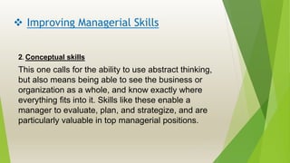  Improving Managerial Skills
2. Conceptual skills
This one calls for the ability to use abstract thinking,
but also means being able to see the business or
organization as a whole, and know exactly where
everything fits into it. Skills like these enable a
manager to evaluate, plan, and strategize, and are
particularly valuable in top managerial positions.
 