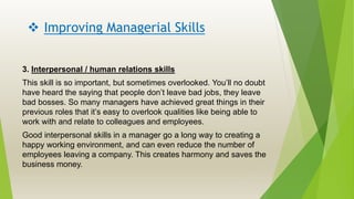 Improving Managerial Skills
3. Interpersonal / human relations skills
This skill is so important, but sometimes overlooked. You’ll no doubt
have heard the saying that people don’t leave bad jobs, they leave
bad bosses. So many managers have achieved great things in their
previous roles that it’s easy to overlook qualities like being able to
work with and relate to colleagues and employees.
Good interpersonal skills in a manager go a long way to creating a
happy working environment, and can even reduce the number of
employees leaving a company. This creates harmony and saves the
business money.
 