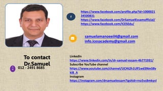 To contact
Dr.Samuel
f
012 - 2491 8685
https://www.facebook.com/profile.php?id=1000021
34500831
https://www.facebook.com/DrSamuelEssamofficial/
https://www.facebook.com/ICESEdu/
LinkedIn
https://www.linkedin.com/in/dr-samuel-essam-4b771931/
Subscribe YouTube channel
https://www.youtube.com/channel/UCHt2h1Ulf1wd3NmS8v
kI8_A
Instagram
https://instagram.com/drsamuelessam?igshid=rno5vc8mkyvl
samuelamanoeeil4@gmail.com
info.icesacademy@gmail.com
 