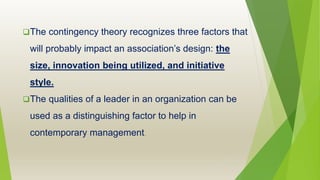 The contingency theory recognizes three factors that
will probably impact an association’s design: the
size, innovation being utilized, and initiative
style.
The qualities of a leader in an organization can be
used as a distinguishing factor to help in
contemporary management.
 