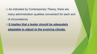  As indicated by Contemporary Theory, there are
many administration qualities convenient for each sort
of circumstance.
 It implies that a leader should be adequately
adaptable to adjust to the evolving climate.
 
