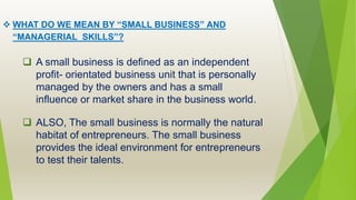  WHAT DO WE MEAN BY “SMALL BUSINESS” AND
“MANAGERIAL SKILLS”?
 A small business is defined as an independent
profit- orientated business unit that is personally
managed by the owners and has a small
influence or market share in the business world.
 ALSO, The small business is normally the natural
habitat of entrepreneurs. The small business
provides the ideal environment for entrepreneurs
to test their talents.
 