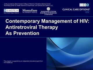 Contemporary Management of HIV:
Antiretroviral Therapy
As Prevention
This program is supported by an independent educational grant from
ViiV Healthcare
Jointly provided by Albert Einstein College of Medicine, Montefiore Medical Center,
Annenberg Center for Health Sciences at Eisenhower, and Clinical Care Options, LLC
 