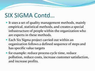SIX SIGMA Contd…
 It uses a set of quality management methods, mainly
empirical, statistical methods, and creates a special
infrastructure of people within the organization who
are experts in these methods.
 Each Six Sigma project carried out within an
organization follows a defined sequence of steps and
has specific value targets
 for example: reduce process cycle time, reduce
pollution, reduce costs, increase customer satisfaction,
and increase profits.
 