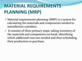 MATERIAL REQUIREMENTS
PLANNING (MRP)
 Material requirements planning (MRP) is a system for
calculating the materials and components needed to
manufacture a product.
 It consists of three primary steps: taking inventory of
the materials and components on hand, identifying
which additional ones are needed and then scheduling
their production or purchase.
 