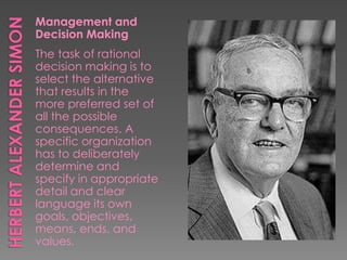 Management and
Decision Making
The task of rational
decision making is to
select the alternative
that results in the
more preferred set of
all the possible
consequences. A
specific organization
has to deliberately
determine and
specify in appropriate
detail and clear
language its own
goals, objectives,
means, ends, and
values.
 