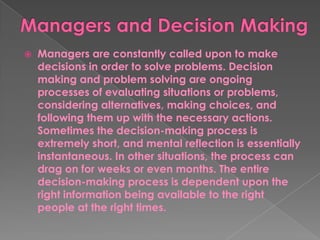  Managers are constantly called upon to make
decisions in order to solve problems. Decision
making and problem solving are ongoing
processes of evaluating situations or problems,
considering alternatives, making choices, and
following them up with the necessary actions.
Sometimes the decision-making process is
extremely short, and mental reflection is essentially
instantaneous. In other situations, the process can
drag on for weeks or even months. The entire
decision-making process is dependent upon the
right information being available to the right
people at the right times.
 