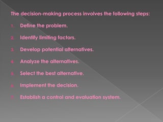 The decision-making process involves the following steps:
1. Define the problem.
2. Identify limiting factors.
3. Develop potential alternatives.
4. Analyze the alternatives.
5. Select the best alternative.
6. Implement the decision.
7. Establish a control and evaluation system.
 