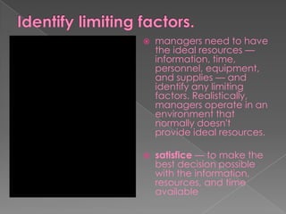  managers need to have
the ideal resources —
information, time,
personnel, equipment,
and supplies — and
identify any limiting
factors. Realistically,
managers operate in an
environment that
normally doesn't
provide ideal resources.
 satisfice — to make the
best decision possible
with the information,
resources, and time
available
 